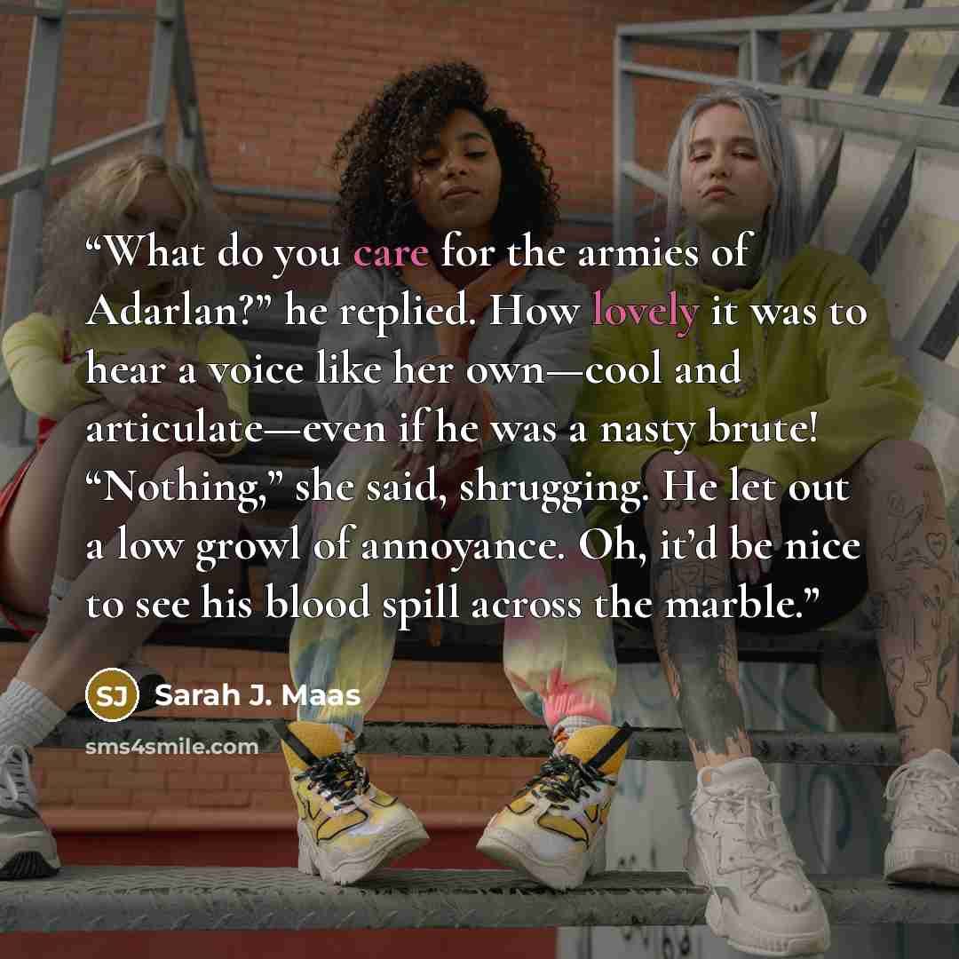 “What do you care for the armies of Adarlan?” he replied. How lovely it was to hear a voice like her own—cool and articulate—even if he was a nasty brute! “Nothing,” she said, shrugging. He let out a low growl of annoyance. Oh, it’d be nice to see his blood spill across the marble.” quote by Sarah J. Maas