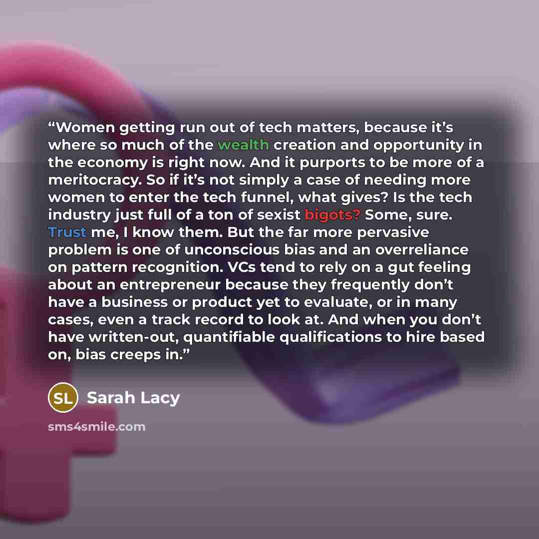 “Women getting run out of tech matters, because it’s where so much of the wealth creation and opportunity in the economy is right now. And it purports to be more of a meritocracy. So if it’s not simply a case of needing more women to enter the tech funnel, what gives? Is the tech industry just full…” quote by Sarah Lacy