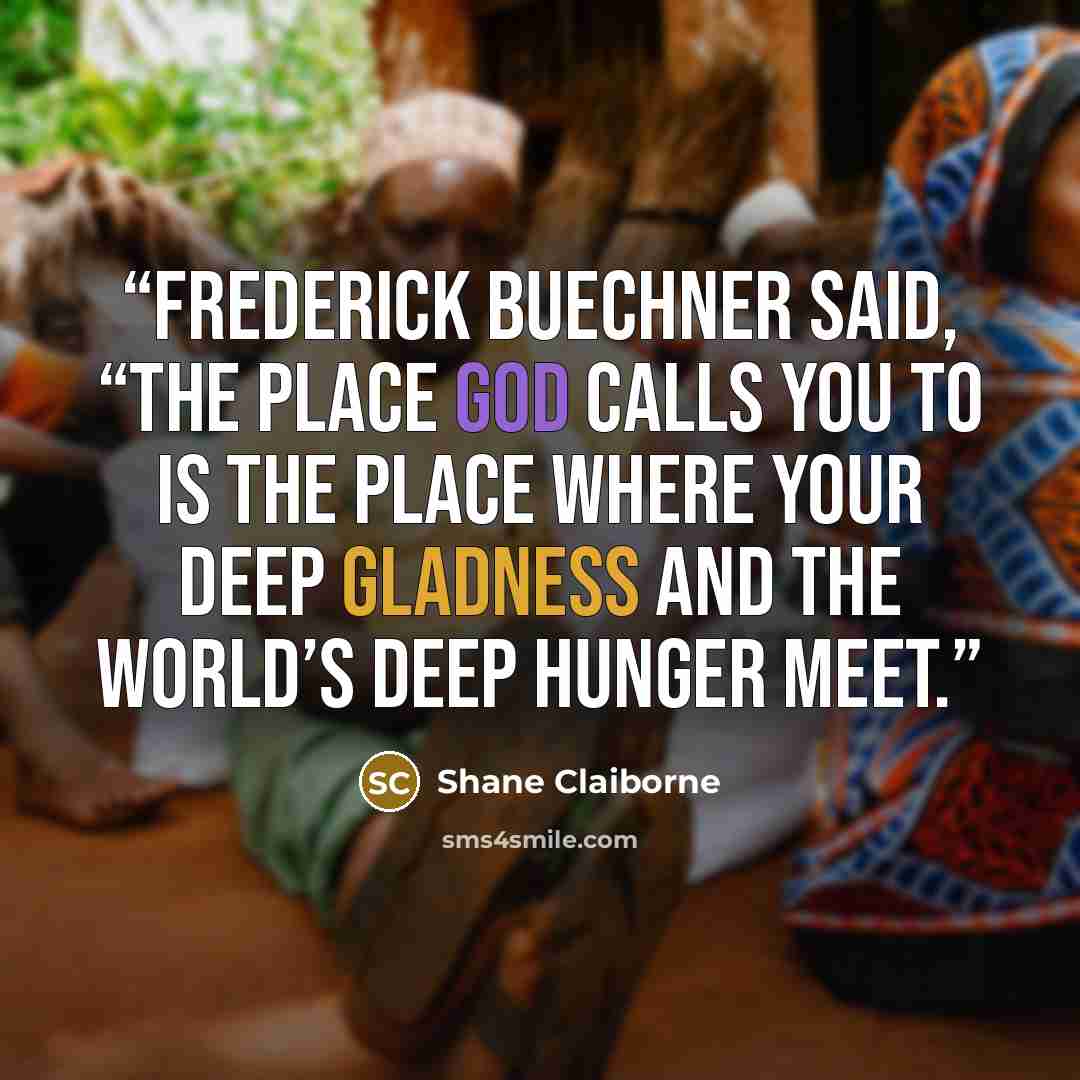 “Frederick Buechner said, “The place God calls you to is the place where your deep gladness and the world’s deep hunger meet.” quote by Shane Claiborne