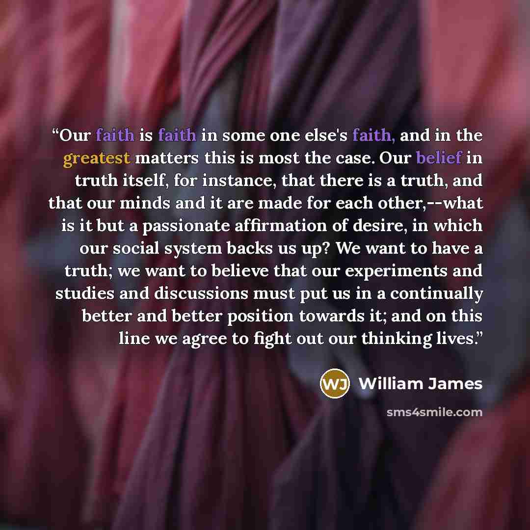 “Our faith is faith in some one else's faith, and in the greatest matters this is most the case. Our belief in truth itself, for instance, that there is a truth, and that our minds and it are made for each other,--what is it but a passionate affirmation of desire, in which our social system backs…” quote by William James
