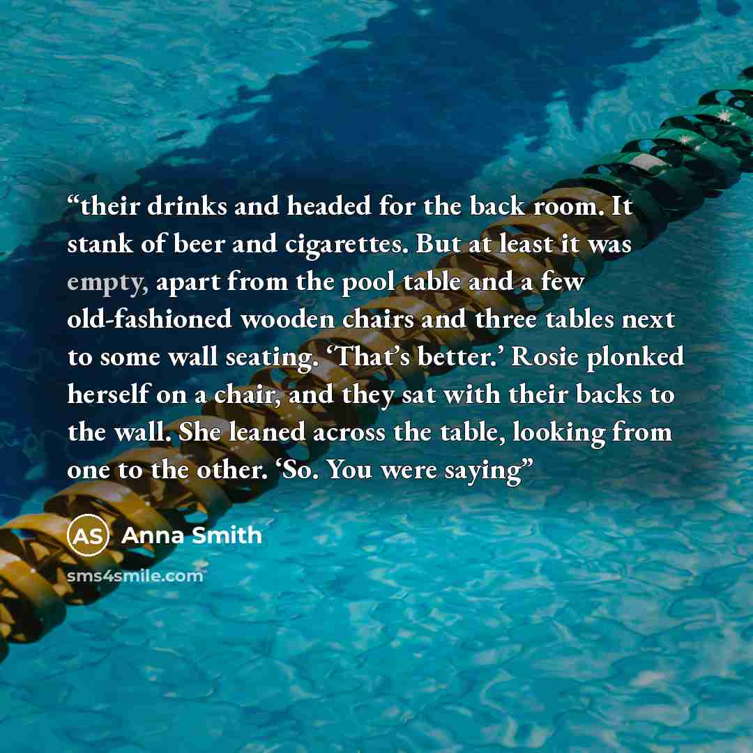 “their drinks and headed for the back room. It stank of beer and cigarettes. But at least it was empty, apart from the pool table and a few old-fashioned wooden chairs and three tables next to some wall seating. ‘That’s better.’ Rosie plonked herself on a chair, and they sat with their backs to the…” quote by Anna Smith