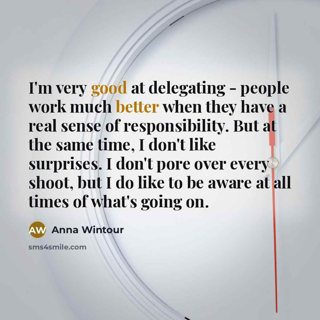 “I'm very good at delegating - people work much better when they have a real sense of responsibility. But at the same time, I don't like surprises. I don't pore over every shoot, but I do like to be aware at all times of what's going on.” quote by Anna Wintour