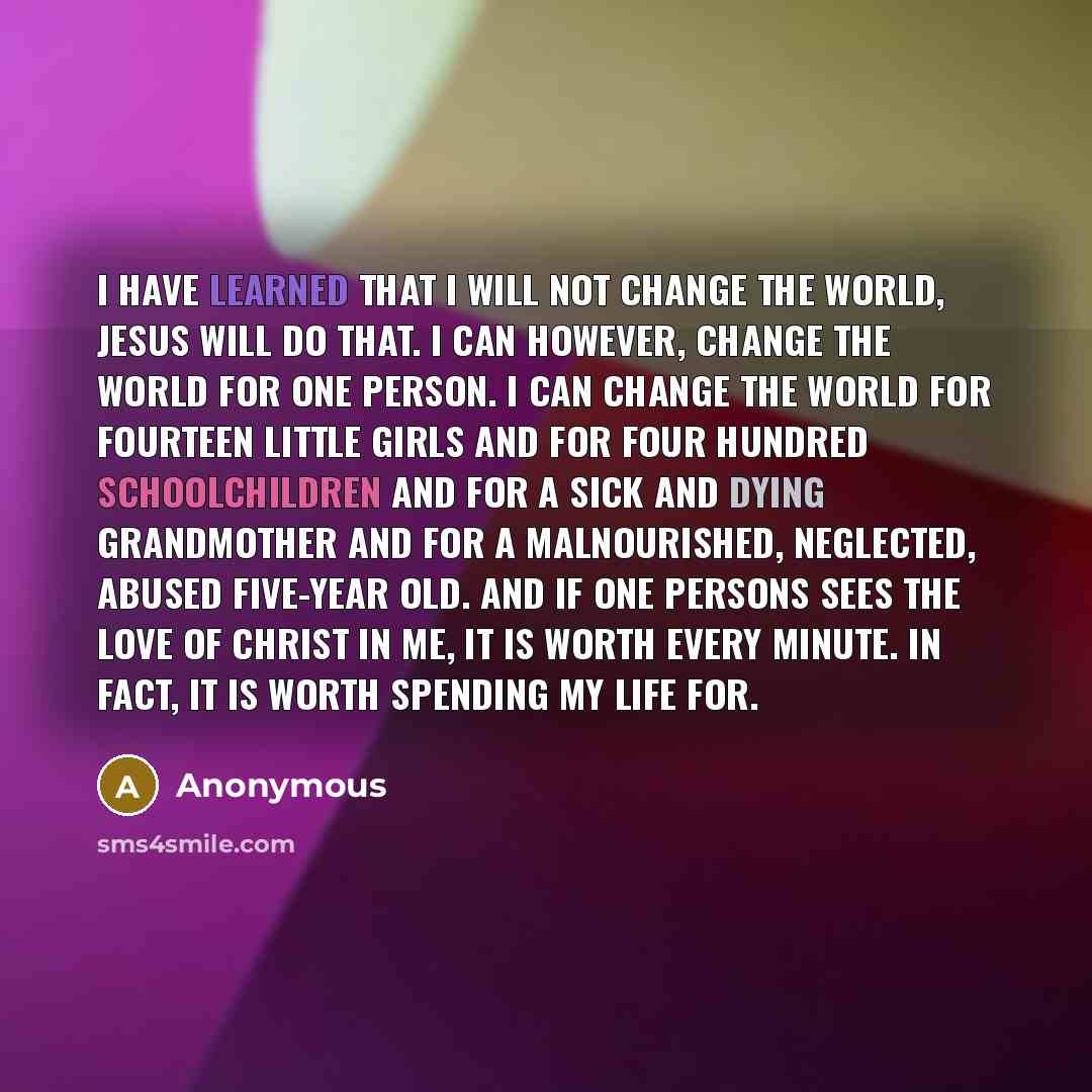 “I have learned that I will not change the world, Jesus will do that. I can however, change the world for one person. I can change the world for fourteen little girls and for four hundred schoolchildren and for a sick and dying grandmother and for a malnourished, neglected, abused five-year old…” quote by Anonymous