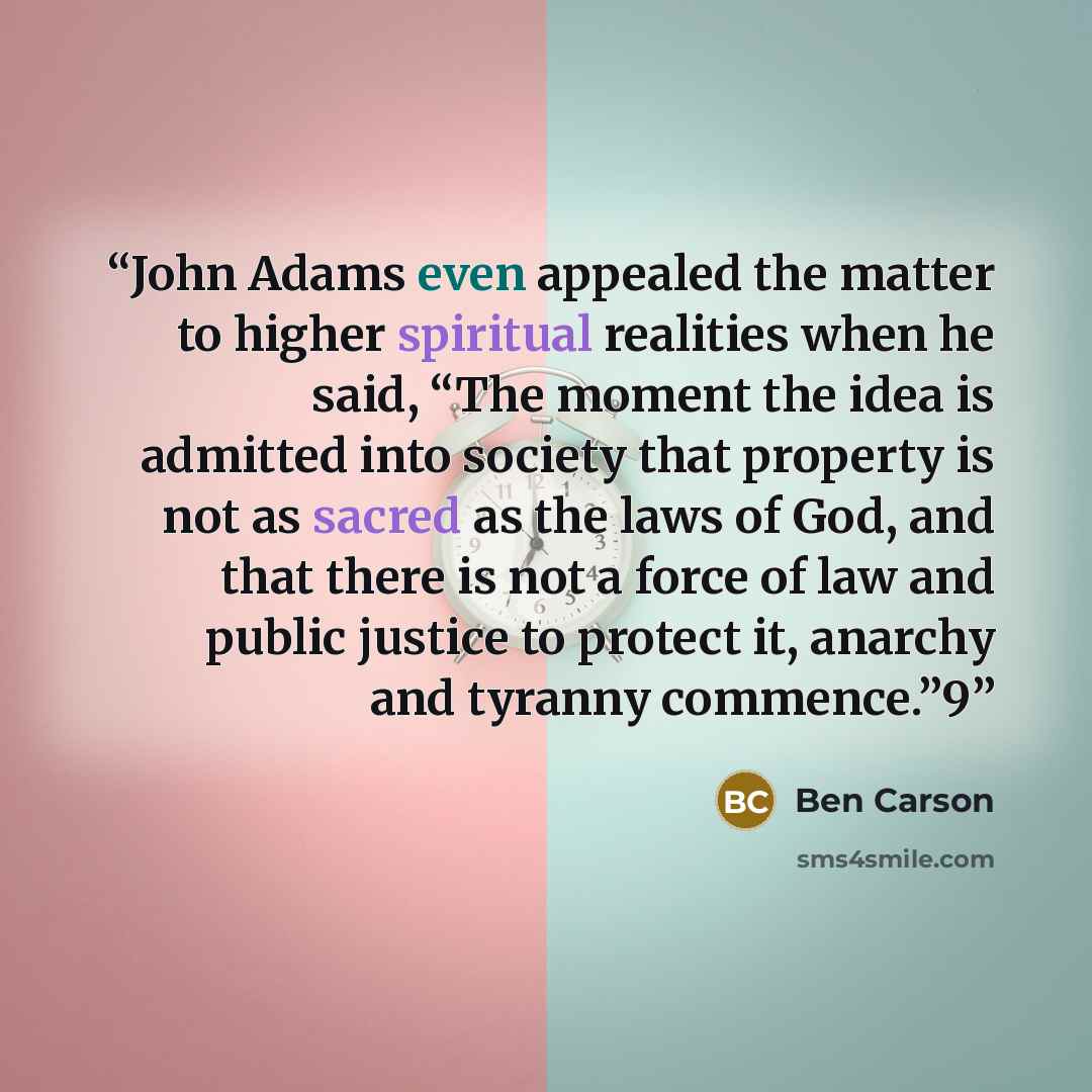 “John Adams even appealed the matter to higher spiritual realities when he said, “The moment the idea is admitted into society that property is not as sacred as the laws of God, and that there is not a force of law and public justice to protect it, anarchy and tyranny commence.”9” quote by Ben Carson
