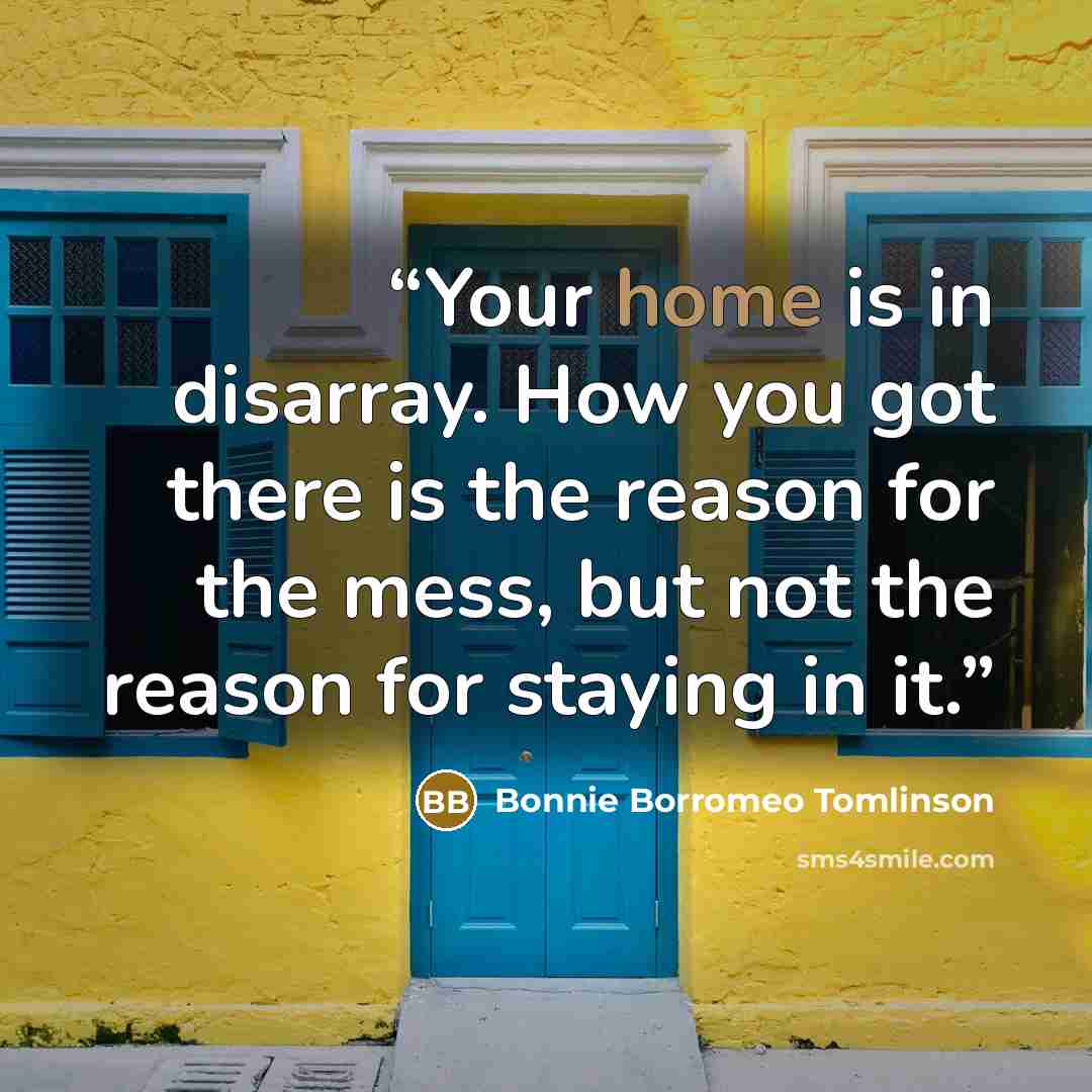 “Your home is in disarray. How you got there is the reason for the mess, but not the reason for staying in it.” quote by Bonnie Borromeo Tomlinson