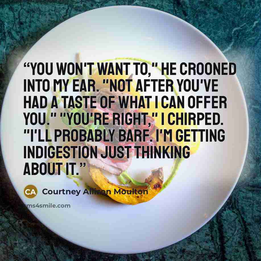 “You won't want to," he crooned into my ear. "Not after you've had a taste of what I can offer you." "You're right," I chirped. "I'll probably barf. I'm getting indigestion just thinking about it.” quote by Courtney Allison Moulton