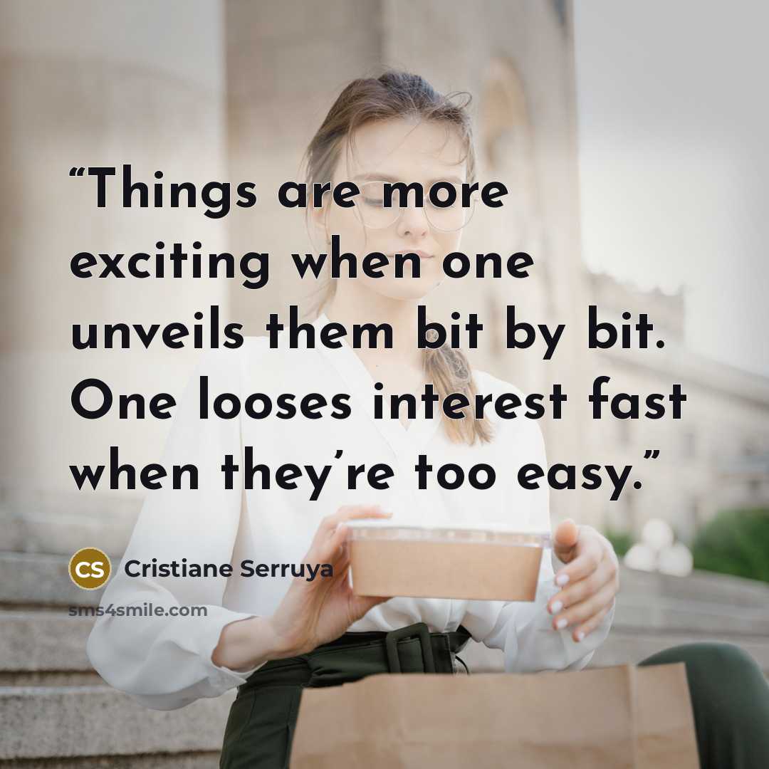 “Things are more exciting when one unveils them bit by bit. One looses interest fast when they’re too easy.” quote by Cristiane Serruya