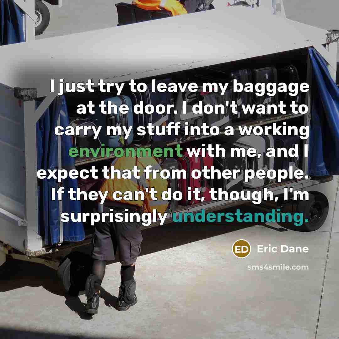 “I just try to leave my baggage at the door. I don't want to carry my stuff into a working environment with me, and I expect that from other people. If they can't do it, though, I'm surprisingly understanding.” quote by Eric Dane