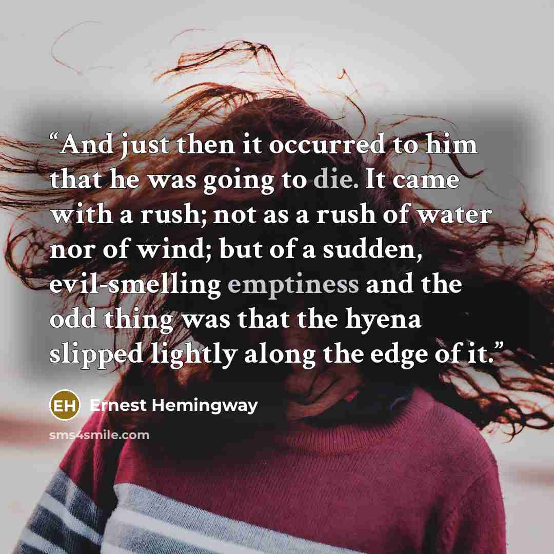 “And just then it occurred to him that he was going to die. It came with a rush; not as a rush of water nor of wind; but of a sudden, evil-smelling emptiness and the odd thing was that the hyena slipped lightly along the edge of it.” quote by Ernest Hemingway