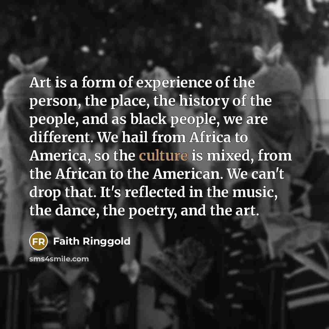“Art is a form of experience of the person, the place, the history of the people, and as black people, we are different. We hail from Africa to America, so the culture is mixed, from the African to the American. We can't drop that. It's reflected in the music, the dance, the poetry, and the art.” quote by Faith Ringgold