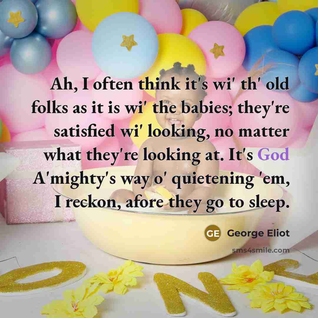 “Ah, I often think it's wi' th' old folks as it is wi' the babies; they're satisfied wi' looking, no matter what they're looking at. It's God A'mighty's way o' quietening 'em, I reckon, afore they go to sleep.” quote by George Eliot