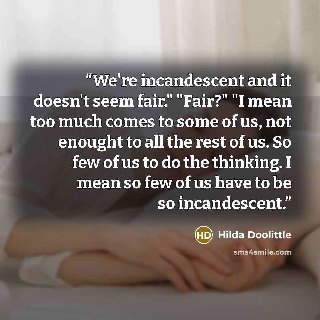 “We're incandescent and it doesn't seem fair." "Fair?" "I mean too much comes to some of us, not enought to all the rest of us. So few of us to do the thinking. I mean so few of us have to be so incandescent.” quote by Hilda Doolittle