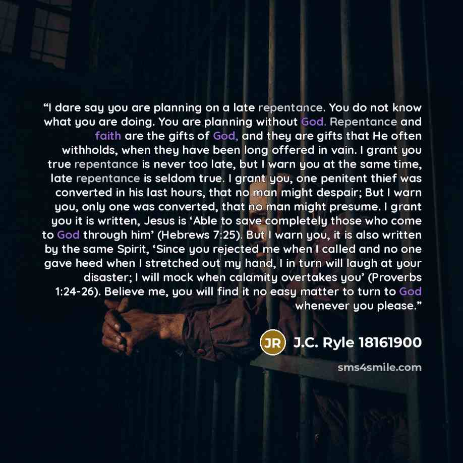 “I dare say you are planning on a late repentance. You do not know what you are doing. You are planning without God. Repentance and faith are the gifts of God, and they are gifts that He often withholds, when they have been long offered in vain. I grant you true repentance is never too late, but I…” quote by J.C. Ryle 18161900