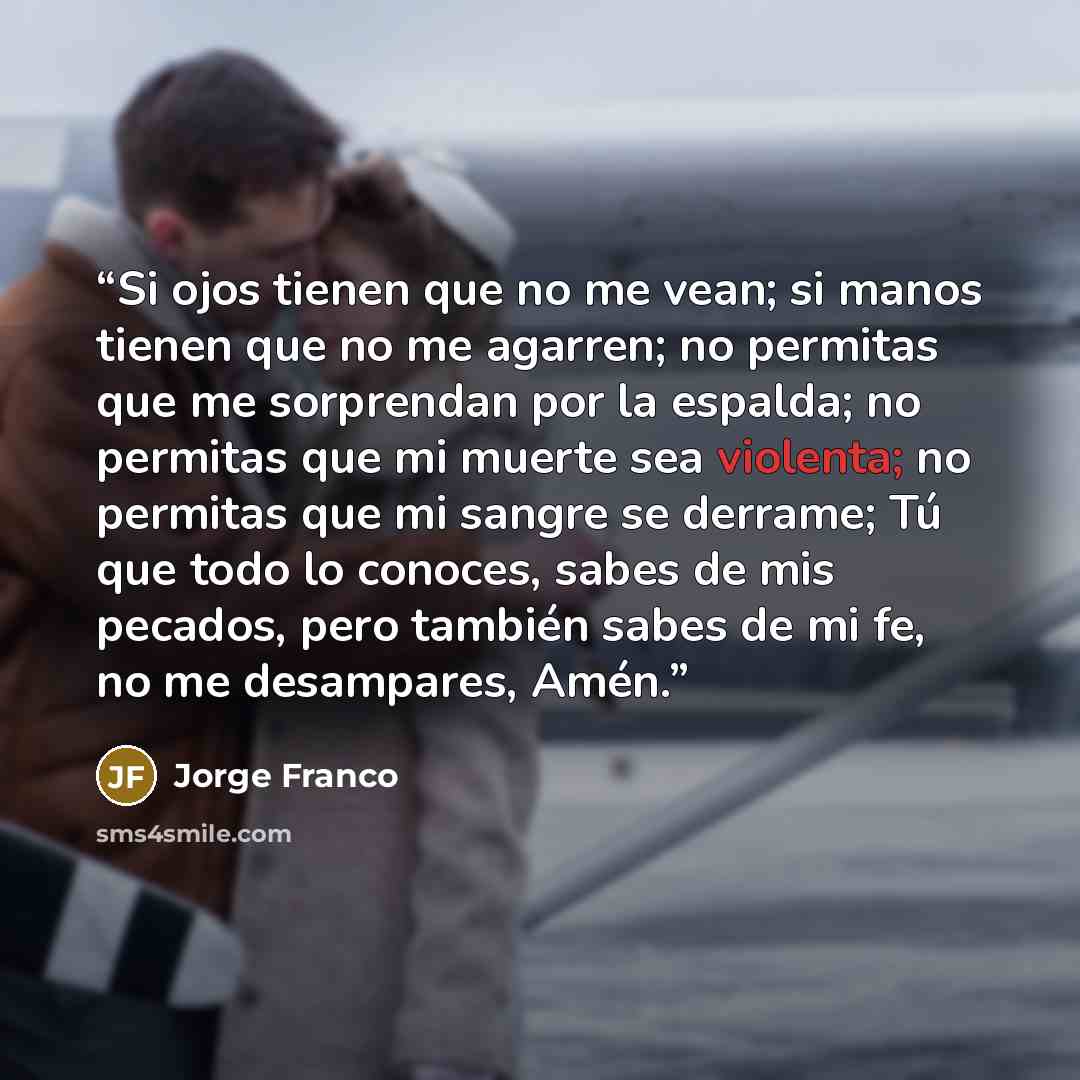 “Si ojos tienen que no me vean; si manos tienen que no me agarren; no permitas que me sorprendan por la espalda; no permitas que mi muerte sea violenta; no permitas que mi sangre se derrame; Tú que todo lo conoces, sabes de mis pecados, pero también sabes de mi fe, no me desampares, Amén.” quote by Jorge Franco