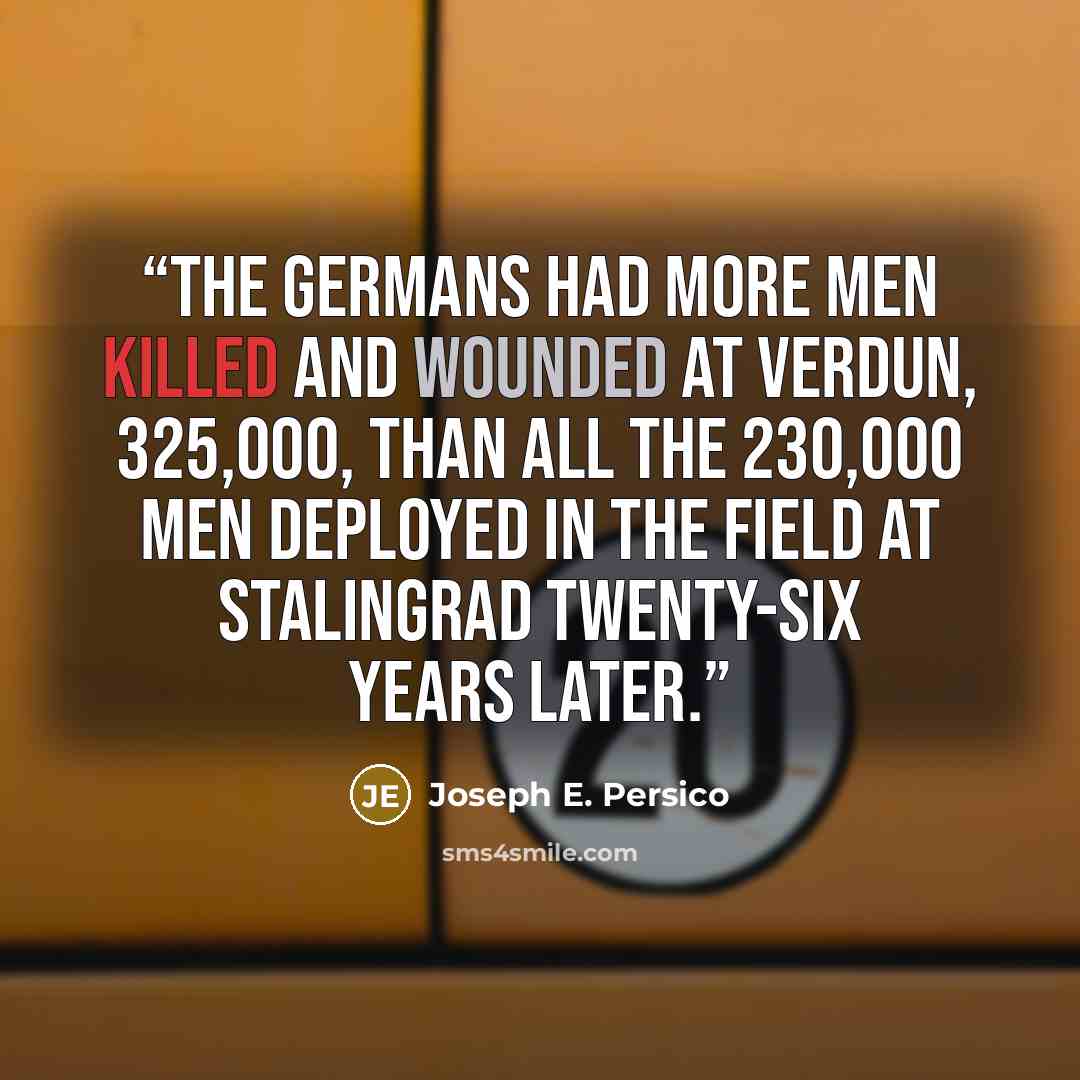 “The Germans had more men killed and wounded at Verdun, 325,000, than all the 230,000 men deployed in the field at Stalingrad twenty-six years later.” quote by Joseph E. Persico