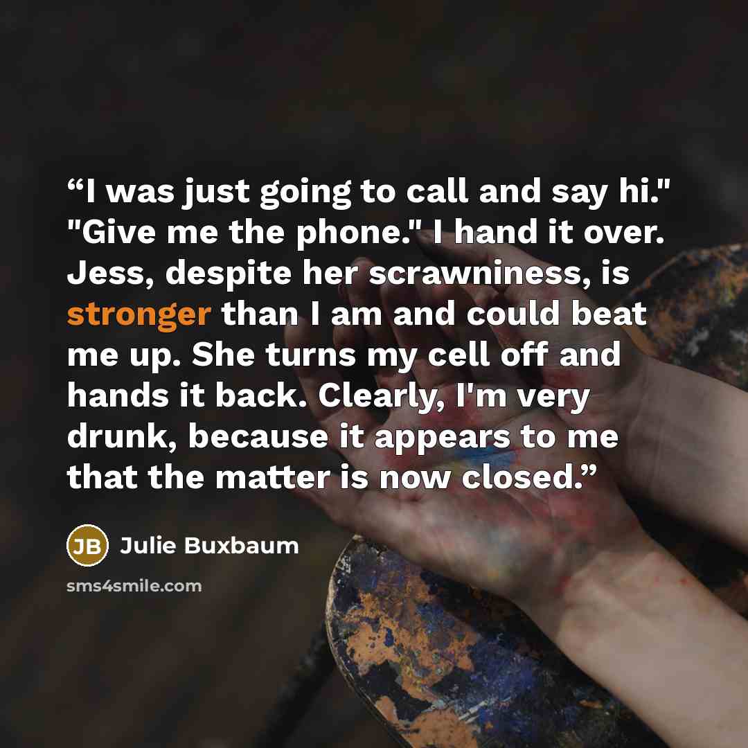 “I was just going to call and say hi." "Give me the phone." I hand it over. Jess, despite her scrawniness, is stronger than I am and could beat me up. She turns my cell off and hands it back. Clearly, I'm very drunk, because it appears to me that the matter is now closed.” quote by Julie Buxbaum