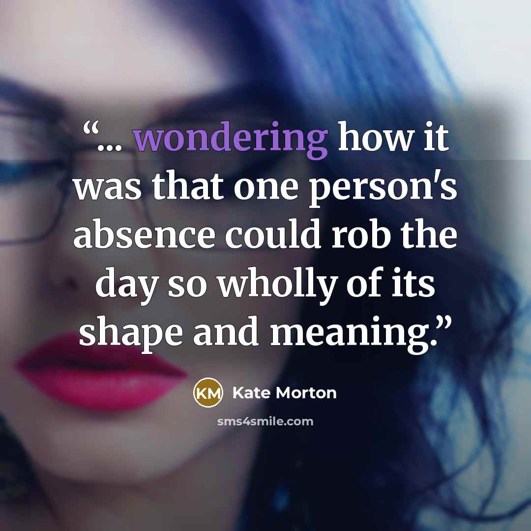 “... wondering how it was that one person's absence could rob the day so wholly of its shape and meaning.” quote by Kate Morton