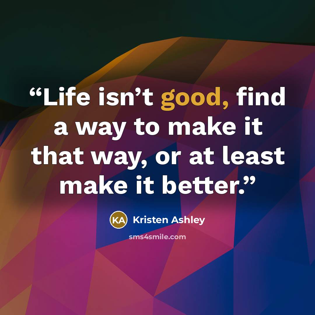 “Life isn’t good, find a way to make it that way, or at least make it better.” quote by Kristen Ashley