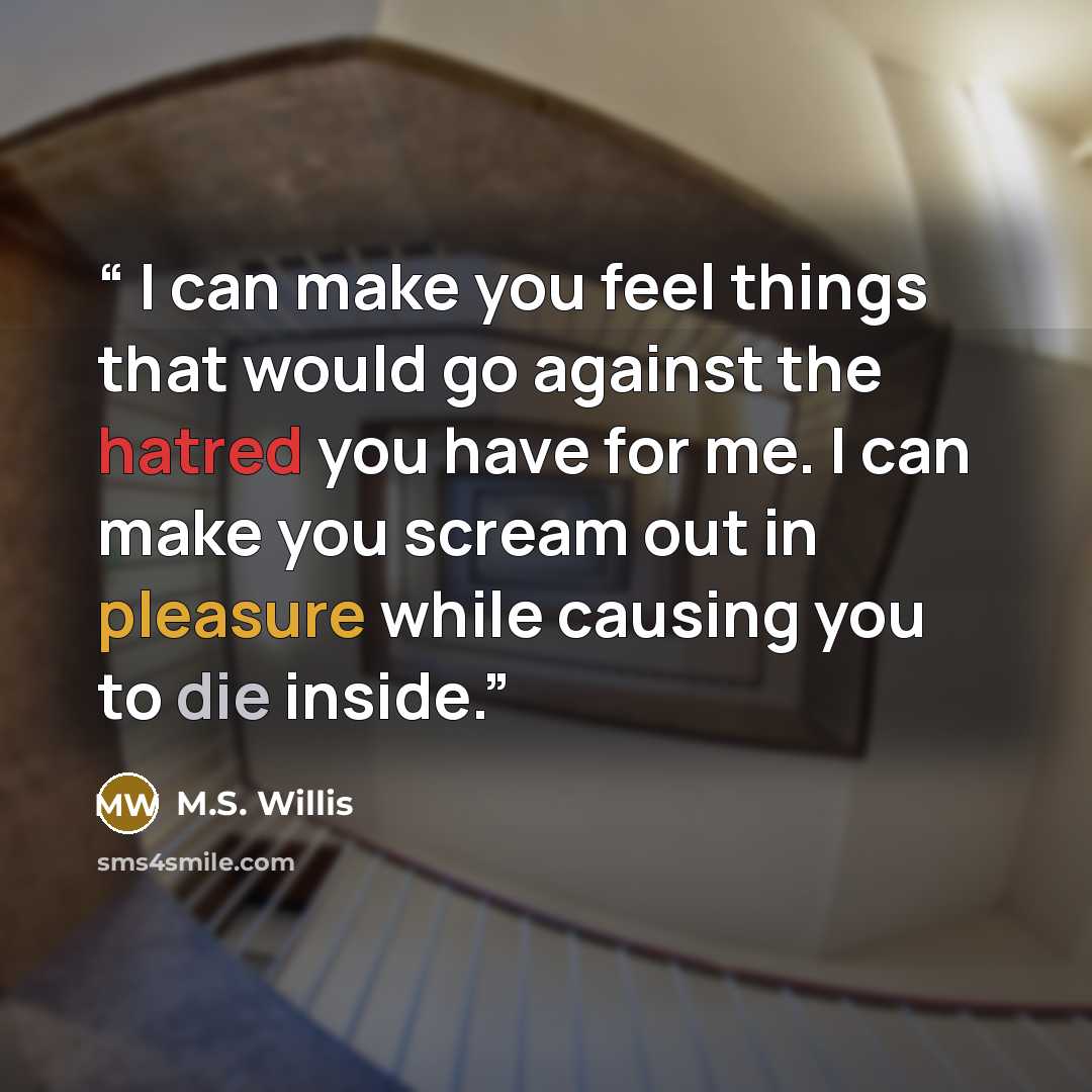 “I can make you feel things that would go against the hatred you have for me. I can make you scream out in pleasure while causing you to die inside.” quote by M.S. Willis
