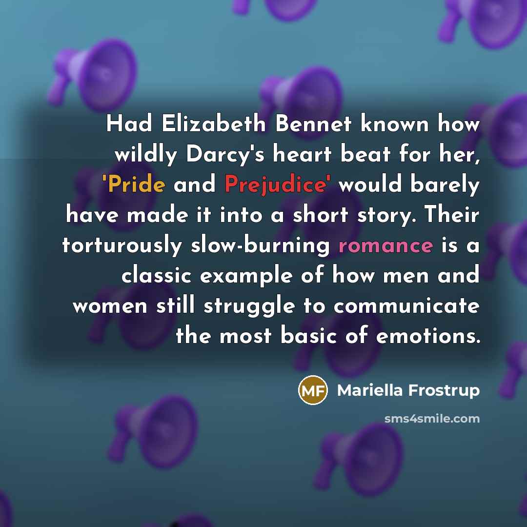 “Had Elizabeth Bennet known how wildly Darcy's heart beat for her, 'Pride and Prejudice' would barely have made it into a short story. Their torturously slow-burning romance is a classic example of how men and women still struggle to communicate the most basic of emotions.” quote by Mariella Frostrup