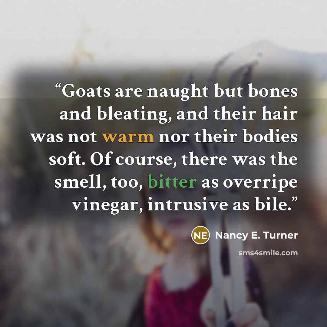 “Goats are naught but bones and bleating, and their hair was not warm nor their bodies soft. Of course, there was the smell, too, bitter as overripe vinegar, intrusive as bile.” quote by Nancy E. Turner