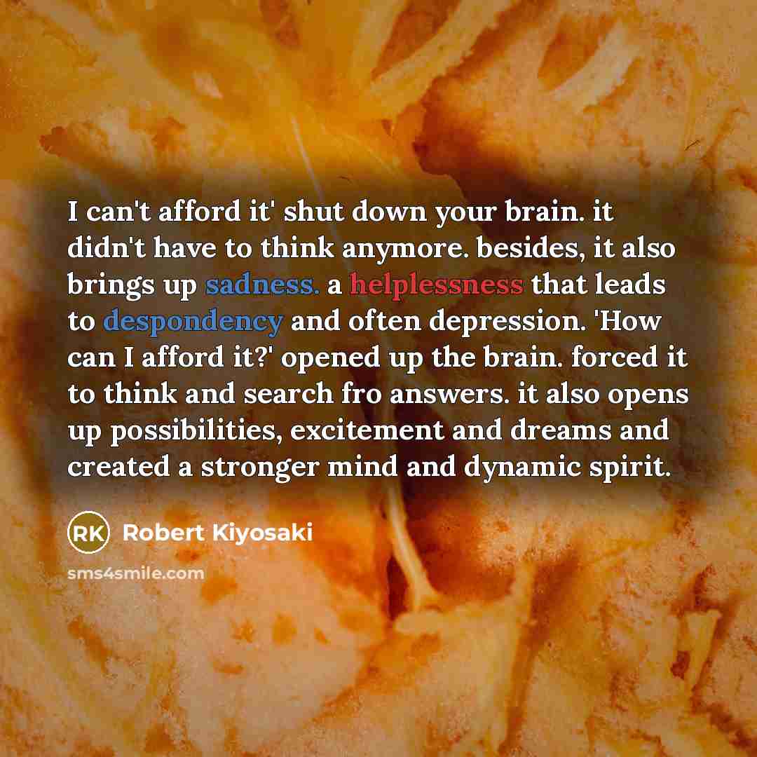 “I can't afford it' shut down your brain. it didn't have to think anymore. besides, it also brings up sadness. a helplessness that leads to despondency and often depression. 'How can I afford it?' opened up the brain. forced it to think and search fro answers. it also opens up possibilities…” quote by Robert Kiyosaki