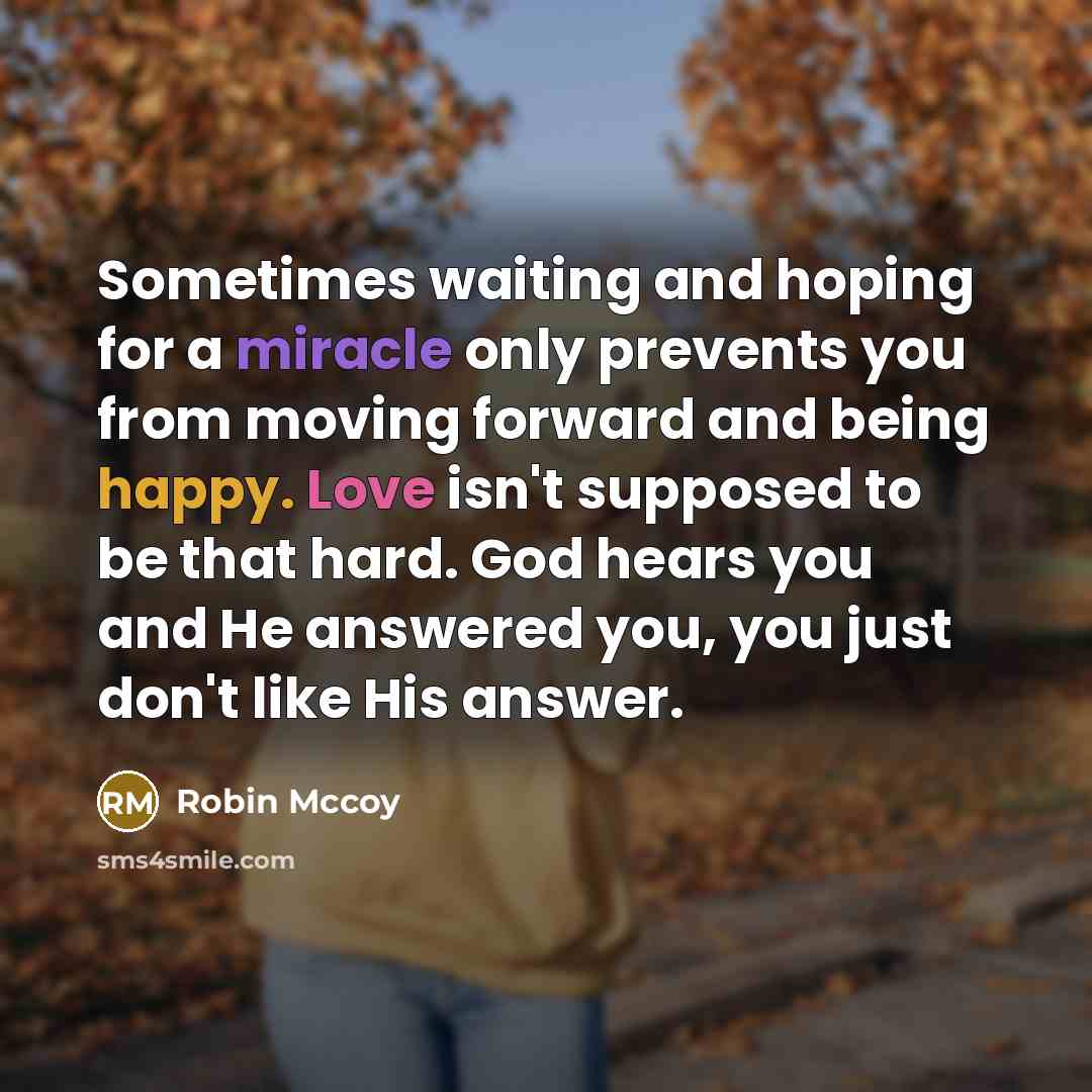 “Sometimes waiting and hoping for a miracle only prevents you from moving forward and being happy. Love isn't supposed to be that hard. God hears you and He answered you, you just don't like His answer.” quote by Robin Mccoy