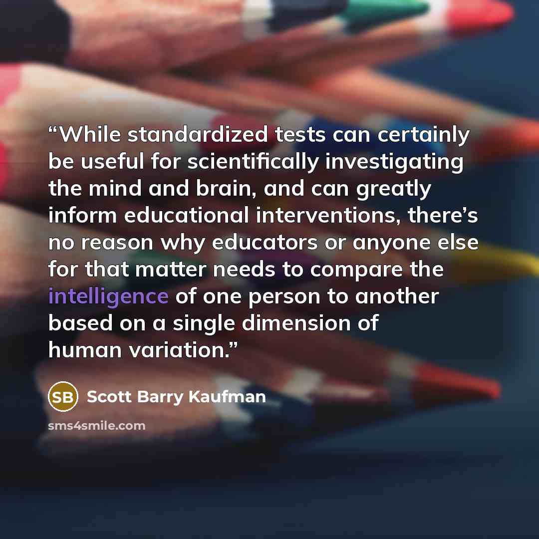 “While standardized tests can certainly be useful for scientifically investigating the mind and brain, and can greatly inform educational interventions, there’s no reason why educators or anyone else for that matter needs to compare the intelligence of one person to another based on a single…” quote by Scott Barry Kaufman