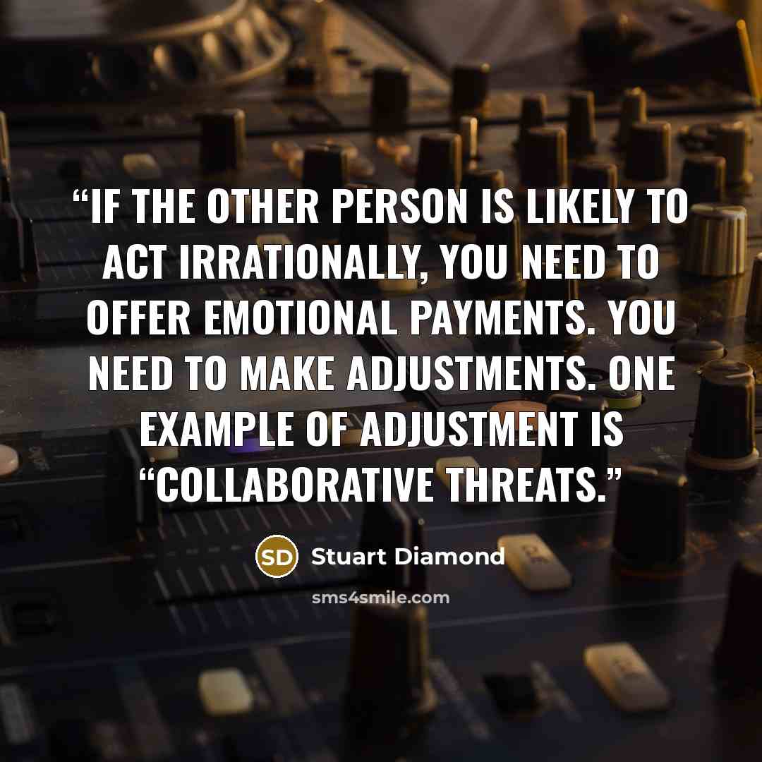 “If the other person is likely to act irrationally, you need to offer emotional payments. You need to make adjustments. One example of adjustment is “collaborative threats.” quote by Stuart Diamond