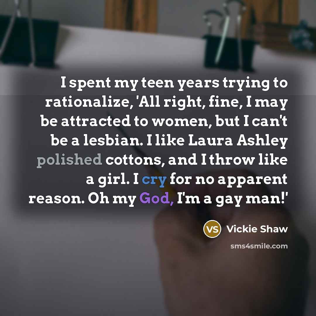 “I spent my teen years trying to rationalize, 'All right, fine, I may be attracted to women, but I can't be a lesbian. I like Laura Ashley polished cottons, and I throw like a girl. I cry for no apparent reason. Oh my God, I'm a gay man!'” quote by Vickie Shaw