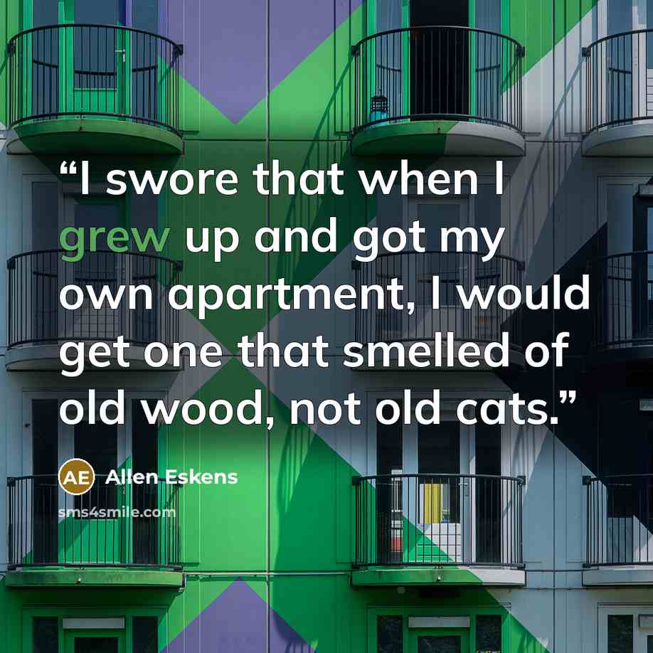 “I swore that when I grew up and got my own apartment, I would get one that smelled of old wood, not old cats.” quote by Allen Eskens