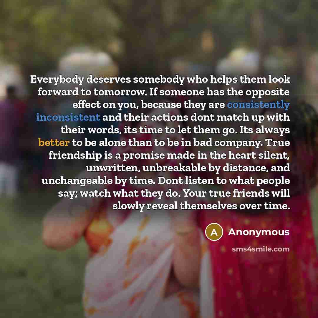 “Everybody deserves somebody who helps them look forward to tomorrow. If someone has the opposite effect on you, because they are consistently inconsistent and their actions dont match up with their words, its time to let them go. Its always better to be alone than to be in bad company. True…” quote by Anonymous