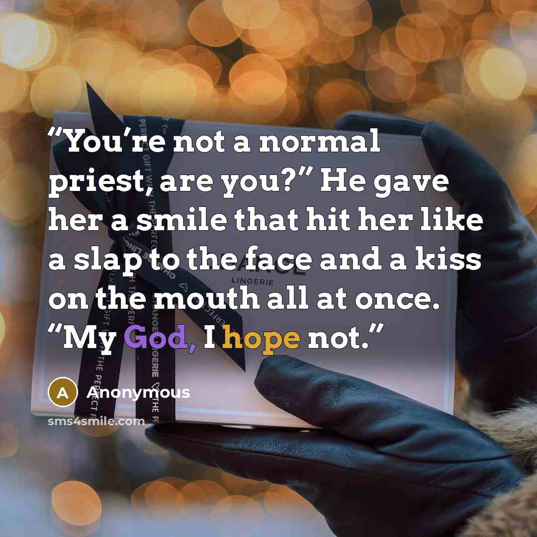 “You’re not a normal priest, are you?” He gave her a smile that hit her like a slap to the face and a kiss on the mouth all at once. “My God, I hope not.” quote by Anonymous