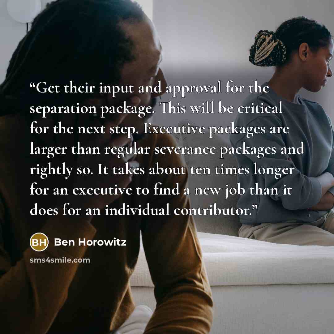 “Get their input and approval for the separation package. This will be critical for the next step. Executive packages are larger than regular severance packages and rightly so. It takes about ten times longer for an executive to find a new job than it does for an individual contributor.” quote by Ben Horowitz