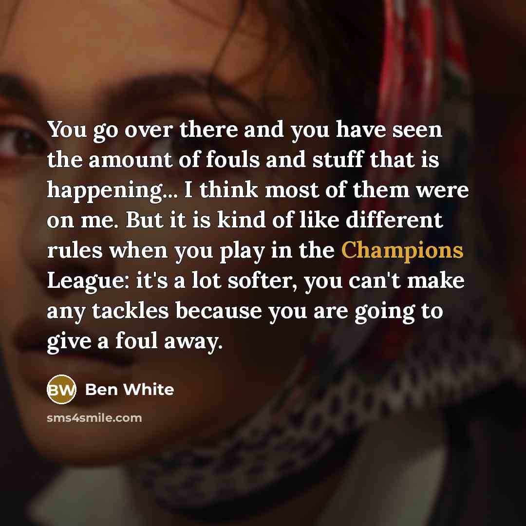 “You go over there and you have seen the amount of fouls and stuff that is happening... I think most of them were on me. But it is kind of like different rules when you play in the Champions League: it's a lot softer, you can't make any tackles because you are going to give a foul away.” quote by Ben White