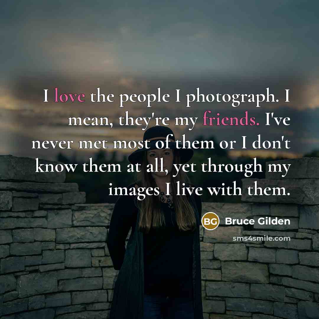 “I love the people I photograph. I mean, they're my friends. I've never met most of them or I don't know them at all, yet through my images I live with them.” quote by Bruce Gilden