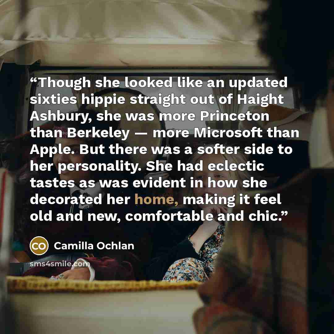“Though she looked like an updated sixties hippie straight out of Haight Ashbury, she was more Princeton than Berkeley — more Microsoft than Apple. But there was a softer side to her personality. She had eclectic tastes as was evident in how she decorated her home, making it feel old and new…” quote by Camilla Ochlan