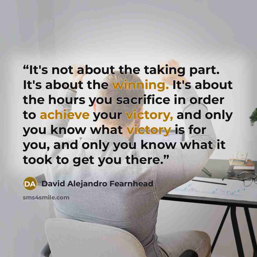 “It's not about the taking part. It's about the winning. It's about the hours you sacrifice in order to achieve your victory, and only you know what victory is for you, and only you know what it took to get you there.” quote by David Alejandro Fearnhead