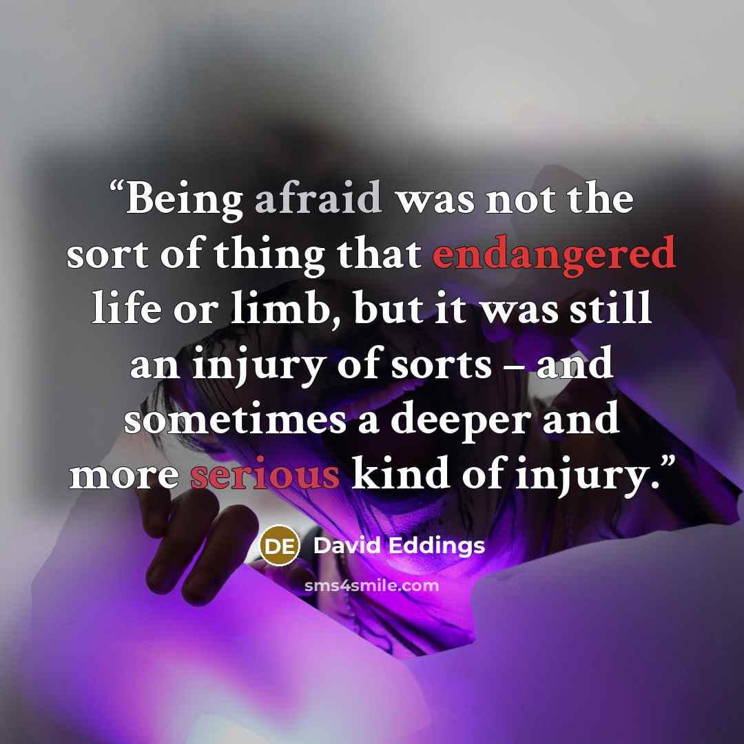 “Being afraid was not the sort of thing that endangered life or limb, but it was still an injury of sorts – and sometimes a deeper and more serious kind of injury.” quote by David Eddings