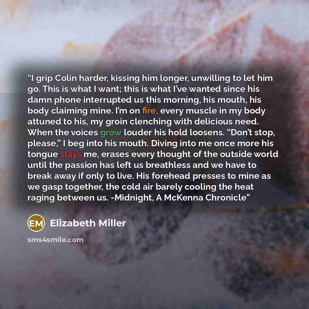 “I grip Colin harder, kissing him longer, unwilling to let him go. This is what I want; this is what I’ve wanted since his damn phone interrupted us this morning, his mouth, his body claiming mine. I’m on fire, every muscle in my body attuned to his, my groin clenching with delicious need. When the…” quote by Elizabeth Miller