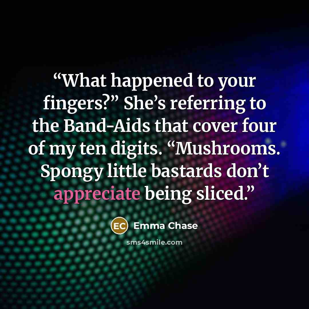 “What happened to your fingers?” She’s referring to the Band-Aids that cover four of my ten digits. “Mushrooms. Spongy little bastards don’t appreciate being sliced.” quote by Emma Chase