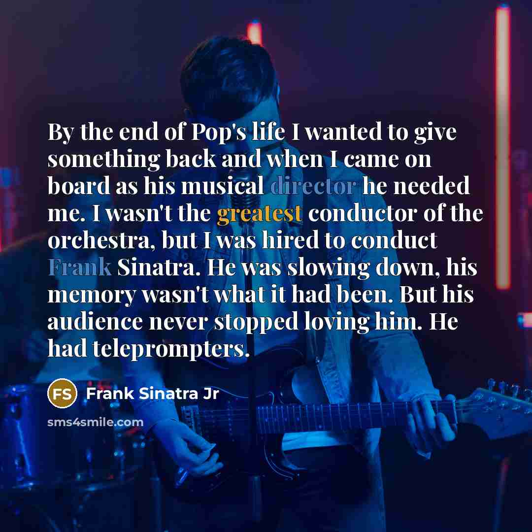 “By the end of Pop's life I wanted to give something back and when I came on board as his musical director he needed me. I wasn't the greatest conductor of the orchestra, but I was hired to conduct Frank Sinatra. He was slowing down, his memory wasn't what it had been. But his audience never…” quote by Frank Sinatra Jr
