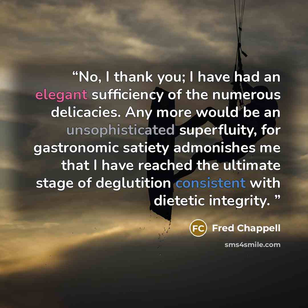 “No, I thank you; I have had an elegant sufficiency of the numerous delicacies. Any more would be an unsophisticated superfluity, for gastronomic satiety admonishes me that I have reached the ultimate stage of deglutition consistent with dietetic integrity.” quote by Fred Chappell