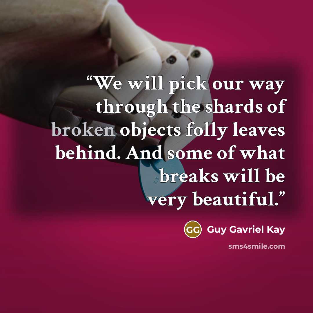 “We will pick our way through the shards of broken objects folly leaves behind. And some of what breaks will be very beautiful.” quote by Guy Gavriel Kay