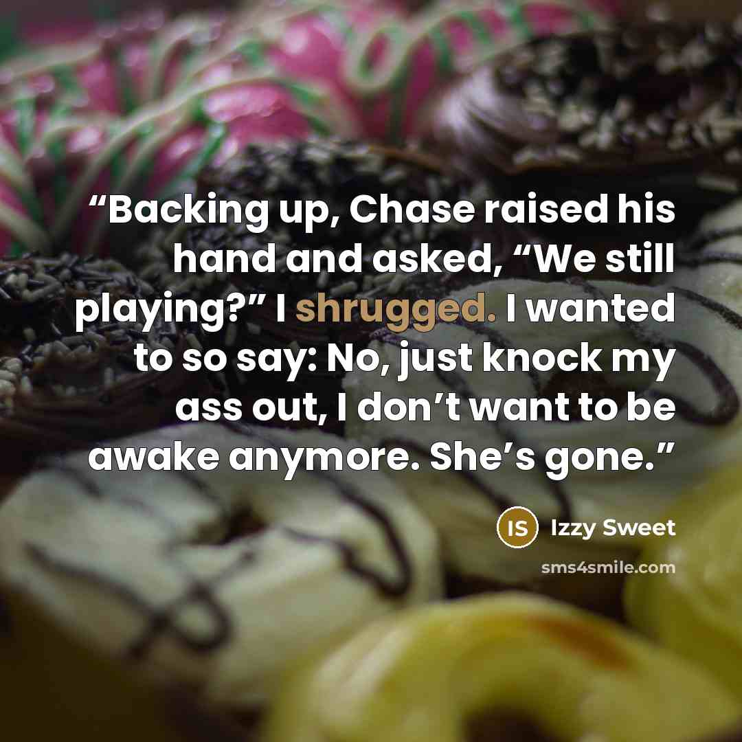 “Backing up, Chase raised his hand and asked, “We still playing?” I shrugged. I wanted to so say: No, just knock my ass out, I don’t want to be awake anymore. She’s gone.” quote by Izzy Sweet
