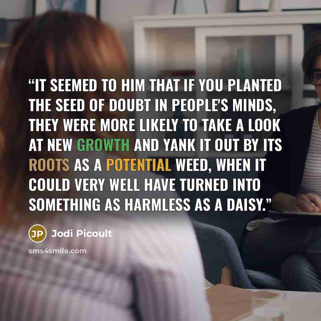 “It seemed to him that if you planted the seed of doubt in people's minds, they were more likely to take a look at new growth and yank it out by its roots as a potential weed, when it could very well have turned into something as harmless as a daisy.” quote by Jodi Picoult
