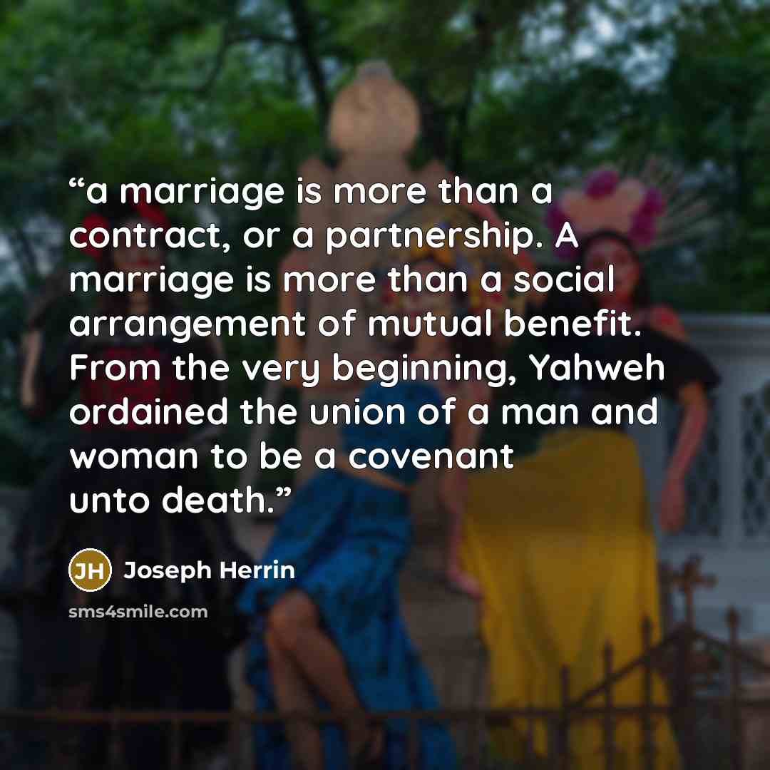 “a marriage is more than a contract, or a partnership. A marriage is more than a social arrangement of mutual benefit. From the very beginning, Yahweh ordained the union of a man and woman to be a covenant unto death.” quote by Joseph Herrin