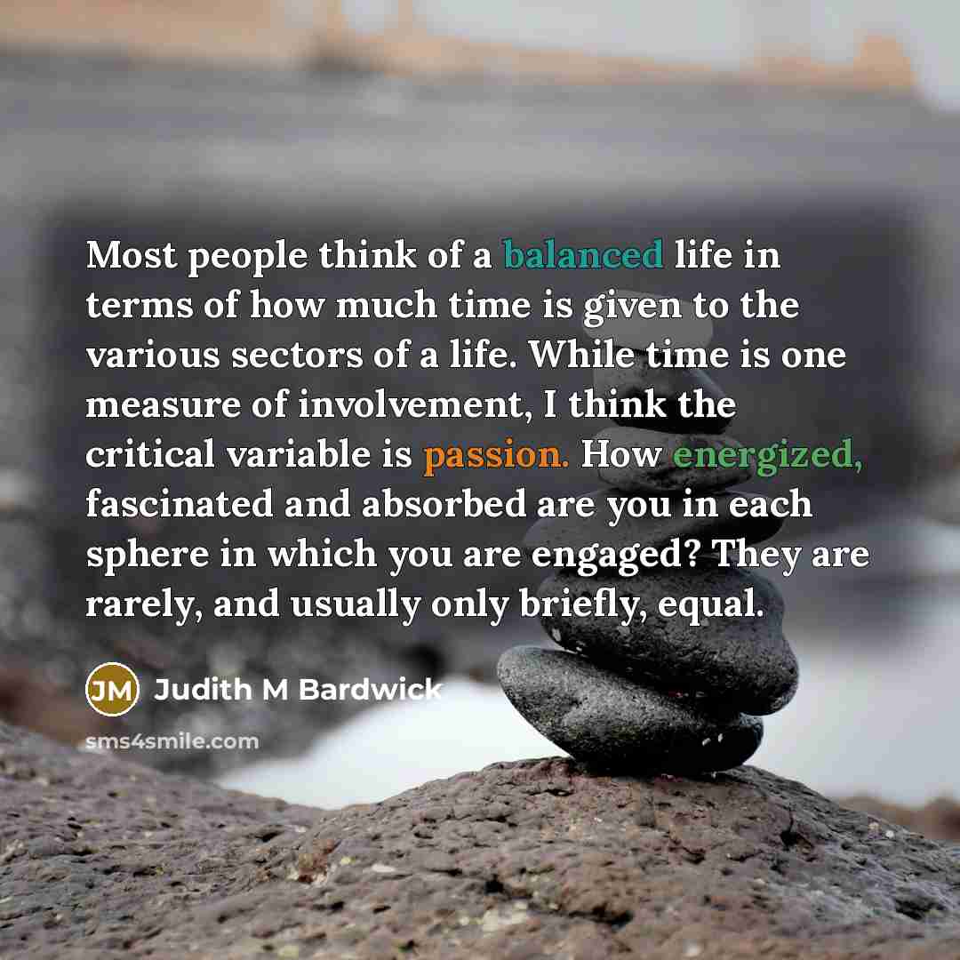 “Most people think of a balanced life in terms of how much time is given to the various sectors of a life. While time is one measure of involvement, I think the critical variable is passion. How energized, fascinated and absorbed are you in each sphere in which you are engaged? They are rarely, and…” quote by Judith M Bardwick