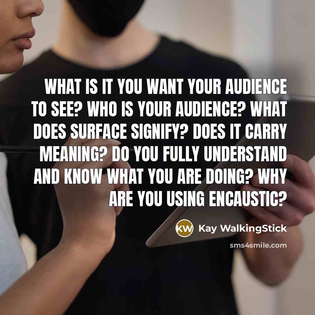 “What is it you want your audience to see? Who is your audience? What does surface signify? Does it carry meaning? Do you fully understand and know what you are doing? WHY are you using encaustic?” quote by Kay WalkingStick
