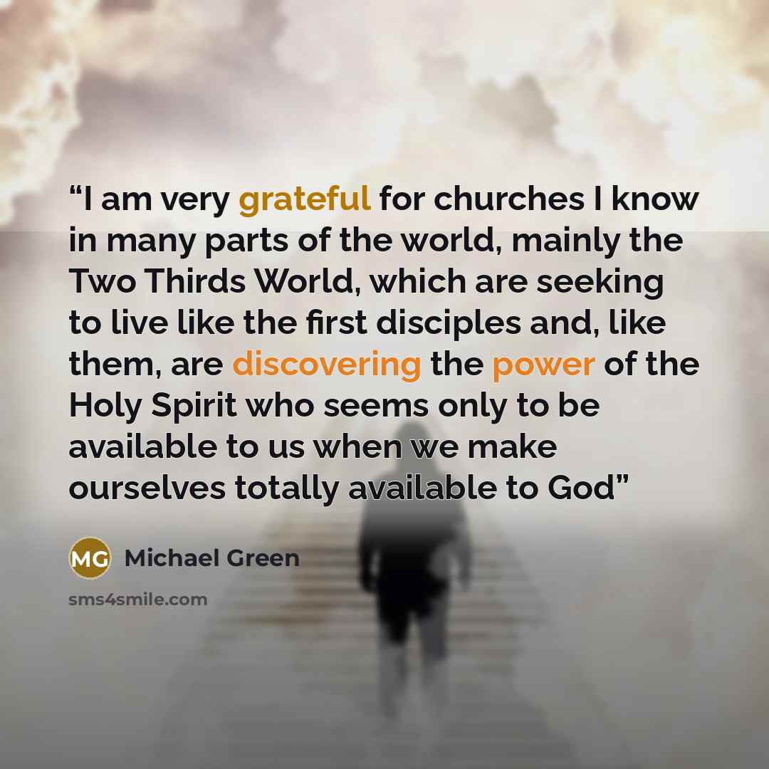 “I am very grateful for churches I know in many parts of the world, mainly the Two Thirds World, which are seeking to live like the first disciples and, like them, are discovering the power of the Holy Spirit who seems only to be available to us when we make ourselves totally available to God” quote by Michael Green
